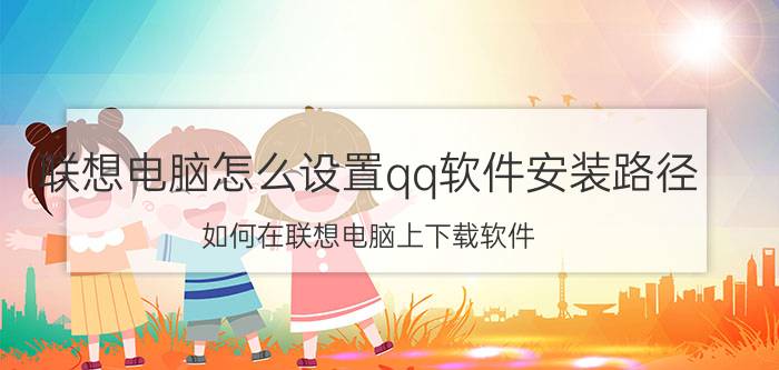 联想电脑怎么设置qq软件安装路径 如何在联想电脑上下载软件？